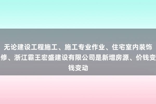 无论建设工程施工、施工专业作业、住宅室内装饰装修、浙江霸王宏盛建设有限公司是新增房源、价钱变动