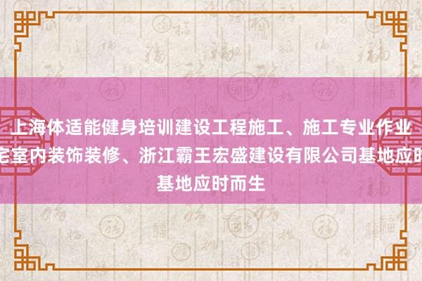 上海体适能健身培训建设工程施工、施工专业作业、住宅室内装饰装修、浙江霸王宏盛建设有限公司基地应时而生