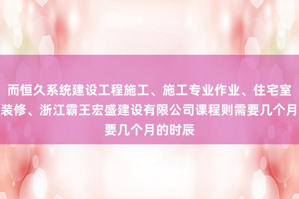 而恒久系统建设工程施工、施工专业作业、住宅室内装饰装修、浙江霸王宏盛建设有限公司课程则需要几个月的时辰