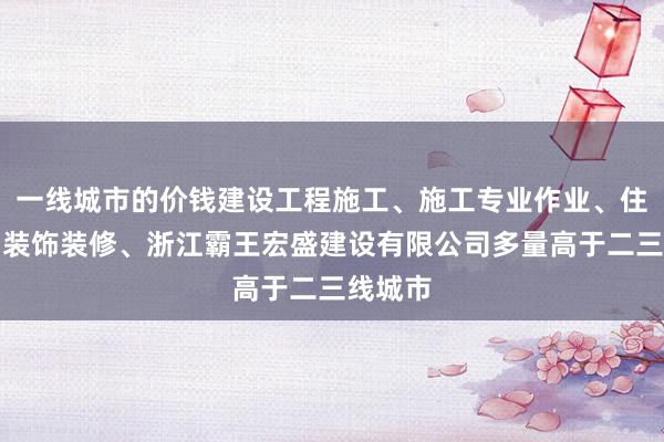 一线城市的价钱建设工程施工、施工专业作业、住宅室内装饰装修、浙江霸王宏盛建设有限公司多量高于二三线城市