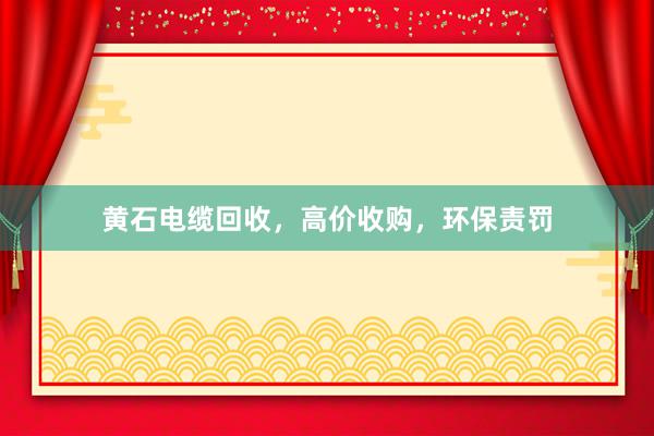 黄石电缆回收,高价收购,环保责罚