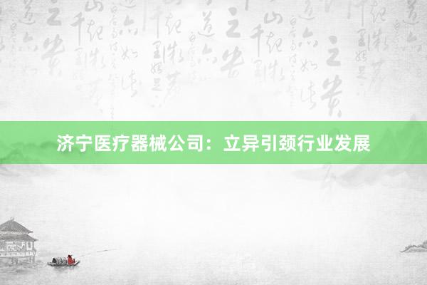 济宁医疗器械公司：立异引颈行业发展